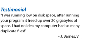 Testimonial �I was running low on disk space, after running your program it freed up over 20 gigabytes of space. I had no idea my computer had so many duplicate files!� - J. Barnes, VT