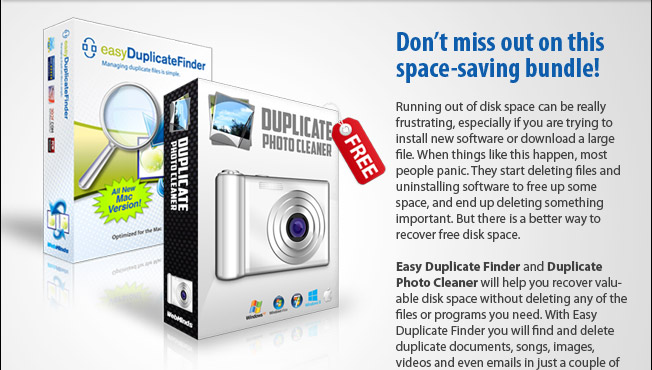 A space-saving bundle for your Mac! Very few things are more annoying than getting a "Not enough disk space" error when you are trying to install new software or download a large file. When this happens, most people panic. They start deleting files and uninstalling software to free up some space, and end up deleting something important. But there is a better way to recover free disk space.  Our space-saving bundle, Easy Duplicate Finder and Duplicate Photo Cleaner, will help you recover valuable disk space without deleting any of the files or programs you need. With Easy Duplicate Finder you will find and delete duplicate documents, songs, images, videos and even emails in just a couple of clicks. And Duplicate Photo Cleaner will help you deal with duplicate and similar photos by comparing them just as a human would.